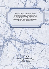 La vraie Marie-Antoinette, etude historique, politique et morale; suivie du recueil reuni pour la premiere #1