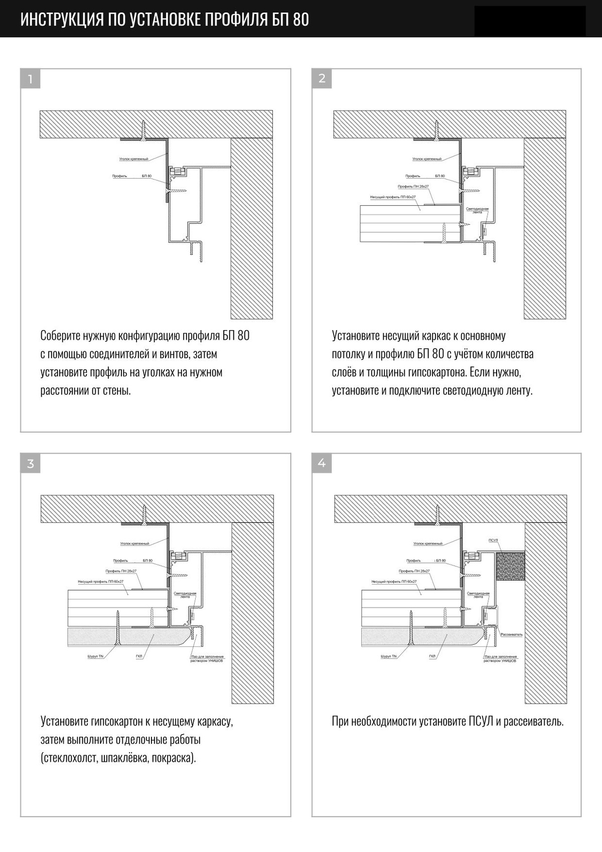 Технические характеристики: Длина: 2000 мм Теневой зазор: от 20 до 40 мм Потолок: 1 слой или 2 слоя гипсокартона 12,5 мм Высота: 69 мм, ширина - 45 мм, толщина - 1,3 мм Можно устанавливать с подсветкой и без Материал: алюминий  Монтаж и конструкция Gips-BP80 1. Собрать нужную конфигурацию профиля BP80 с помощью винтов и соединителей, установить профиль на уголках на необходимом расстоянии от стены. 2. Установить несущий каркас к основному потолку и профилю BP80 с учетом количества слоев и толщины гипсокартона. Если нужно установить и подключить светодиодную ленту. 3. Установить ГКЛ к несущему каркасу, выполнить отделочные работы. 4. При необходимости установить ПСУЛ и рассеиватель.