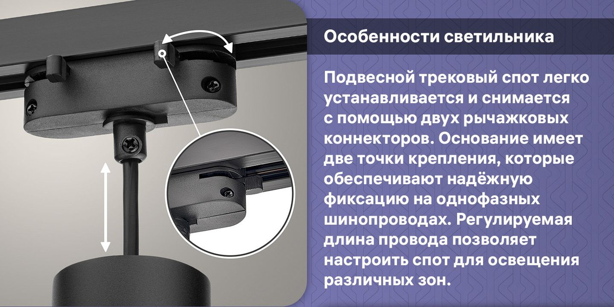 Подвесной трековый спот легко устанавливается и снимается с помощью двух рычажковых коннекторов. Основание имеет две точки крепления, которые обеспечивают надёжную фиксацию на однофазных шинопроводах. Регулируемая длина провода позволяет настроить спот для освещения различных зон.