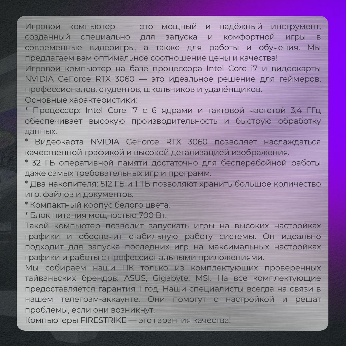 Игровой компьютер — это мощный и надёжный инструмент, который создан специально для запуска и комфортной игры в современные видеоигры, а также для работы и обучения.  Мы предлагаем вам оптимальное сочетание цены и качества!  Игровой компьютер на базе процессора Intel Core i7 и видеокарты NVIDIA GeForce RTX 3060 — это идеальное решение для геймеров, программистов, студентов, школьников и удалёнщиков.  Основные характеристики:  * Процессор: Intel Core i7 с 6 ядрами и тактовой частотой 3,7 ГГц обеспечивает высокую производительность и быструю обработку данных.  * Видеокарта NVIDIA GeForce RTX 3060 позволяет наслаждаться качественной графикой и высокой детализацией изображения.  * 32 ГБ оперативной памяти достаточно для бесперебойной работы даже самых требовательных игр и программ.  * Два накопителя: 512 ГБ и 1 ТБ позволяют хранить большое количество игр, файлов и документов.  * Компактный корпус белого цвета.  * Блок питания мощностью 700 Вт.  Такой компьютер позволит запускать игры на высоких настройках графики и обеспечит стабильную работу системы. Он идеально подходит для запуска последних игр на максимальных настройках графики и работы с профессиональными приложениями.  Мы собираем наши ПК только из комплектующих проверенных тайваньских брендов — ASUS, Gigabyte, MSI. На все комплектующие предоставляется гарантия 1 год. Наши специалисты всегда на связи в нашем телеграм-аккаунте. Они помогут с настройкой и решат проблемы, если они возникнут.  Компьютеры FIRESTRIKE — это гарантия качества!