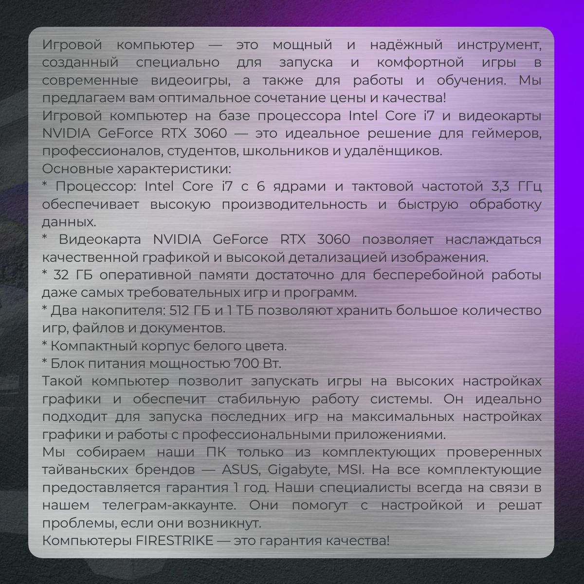 Игровой компьютер — это мощный и надёжный инструмент, созданный специально для запуска и комфортной игры в современные видеоигры, а также для работы и обучения. Мы предлагаем вам оптимальное сочетание цены и качества!  Игровой компьютер на базе процессора Intel Core i7 и видеокарты NVIDIA GeForce RTX 3060 — это идеальное решение для геймеров, профессионалов, студентов, школьников и удалёнщиков.  Основные характеристики:  * Процессор: Intel Core i7 с 6 ядрами и тактовой частотой 3,3 ГГц обеспечивает высокую производительность и быструю обработку данных.  * Видеокарта NVIDIA GeForce RTX 3060 позволяет наслаждаться качественной графикой и высокой детализацией изображения.  * 32 ГБ оперативной памяти достаточно для бесперебойной работы даже самых требовательных игр и программ.  * Два накопителя: 512 ГБ и 1 ТБ позволяют хранить большое количество игр, файлов и документов.  * Компактный корпус белого цвета.  * Блок питания мощностью 700 Вт.  Такой компьютер позволит запускать игры на высоких настройках графики и обеспечит стабильную работу системы. Он идеально подходит для запуска последних игр на максимальных настройках графики и работы с профессиональными приложениями.  Мы собираем наши ПК только из комплектующих проверенных тайваньских брендов — ASUS, Gigabyte, MSI. На все комплектующие предоставляется гарантия 1 год. Наши специалисты всегда на связи в нашем телеграм-аккаунте. Они помогут с настройкой и решат проблемы, если они возникнут.  Компьютеры FIRESTRIKE — это гарантия качества!