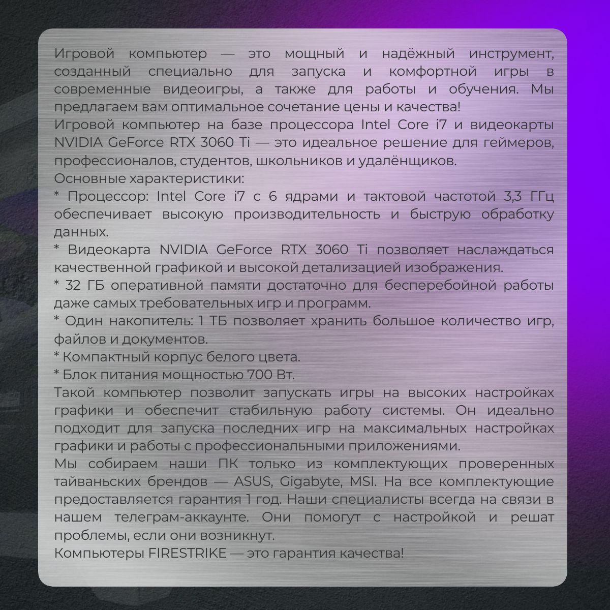 Игровой компьютер — это мощный и надёжный инструмент, созданный специально для запуска и комфортной игры в современные видеоигры, а также для работы и обучения. Мы предлагаем вам оптимальное сочетание цены и качества!  Игровой компьютер на базе процессора Intel Core i7 и видеокарты NVIDIA GeForce RTX 3060 Ti — это идеальное решение для геймеров, профессионалов, студентов, школьников и удалёнщиков.  Основные характеристики:  * Процессор: Intel Core i7 с 6 ядрами и тактовой частотой 3,3 ГГц обеспечивает высокую производительность и быструю обработку данных.  * Видеокарта NVIDIA GeForce RTX 3060 Ti позволяет наслаждаться качественной графикой и высокой детализацией изображения.  * 32 ГБ оперативной памяти достаточно для бесперебойной работы даже самых требовательных игр и программ.  * Один накопитель: 1 ТБ позволяет хранить большое количество игр, файлов и документов.  * Компактный корпус белого цвета.  * Блок питания мощностью 700 Вт.  Такой компьютер позволит запускать игры на высоких настройках графики и обеспечит стабильную работу системы. Он идеально подходит для запуска последних игр на максимальных настройках графики и работы с профессиональными приложениями.  Мы собираем наши ПК только из комплектующих проверенных тайваньских брендов — ASUS, Gigabyte, MSI. На все комплектующие предоставляется гарантия 1 год. Наши специалисты всегда на связи в нашем телеграм-аккаунте. Они помогут с настройкой и решат проблемы, если они возникнут.  Компьютеры FIRESTRIKE — это гарантия качества!