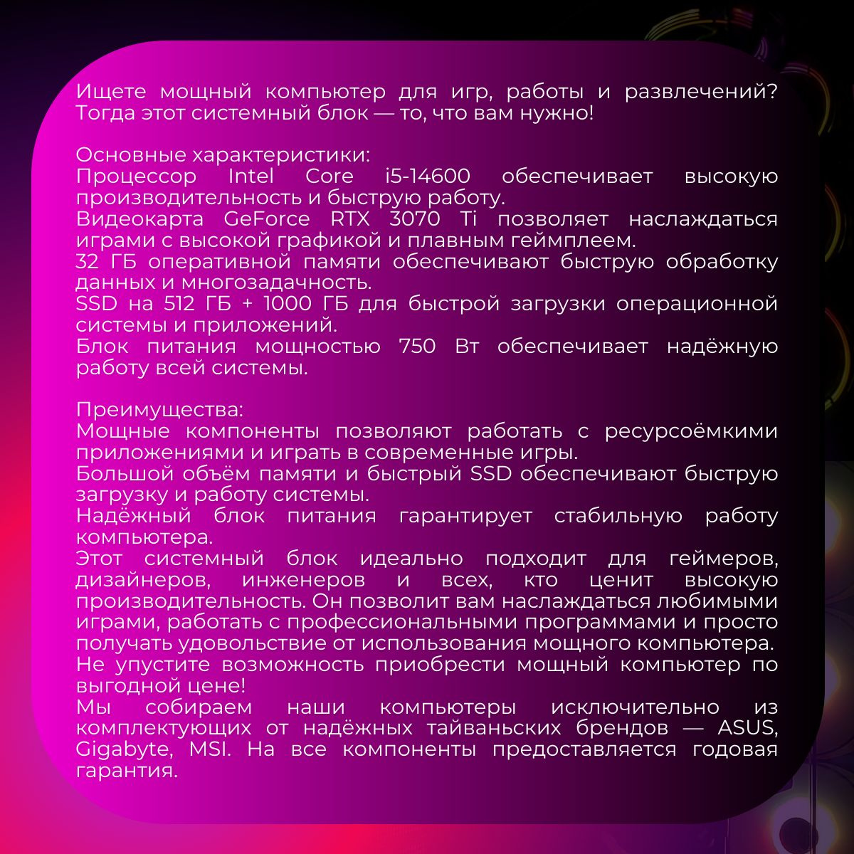 Ищете мощный компьютер для игр, работы и развлечений? Тогда этот системный блок — то, что вам нужно!   Основные характеристики:   Процессор Intel Core i5-14600 обеспечивает высокую производительность и быструю работу. Видеокарта GeForce RTX 3070 Ti позволяет наслаждаться играми с высокой графикой и плавным геймплеем. 32 ГБ оперативной памяти обеспечивают быструю обработку данных и многозадачность. SSD на 512 ГБ + 1000 ГБ для быстрой загрузки операционной системы и приложений. Блок питания мощностью 750 Вт обеспечивает надёжную работу всей системы.   Преимущества:   Мощные компоненты позволяют работать с ресурсоёмкими приложениями и играть в современные игры. Большой объём памяти и быстрый SSD обеспечивают быструю загрузку и работу системы. Надёжный блок питания гарантирует стабильную работу компьютера. Этот системный блок идеально подходит для геймеров, дизайнеров, инженеров и всех, кто ценит высокую производительность. Он позволит вам наслаждаться любимыми играми, работать с профессиональными программами и просто получать удовольствие от использования мощного компьютера.   Не упустите возможность приобрести мощный компьютер по выгодной цене!   Мы собираем наши компьютеры исключительно из комплектующих от надёжных тайваньских брендов — ASUS, Gigabyte, MSI. На все компоненты предоставляется годовая гарантия.   Наши технические специалисты всегда на связи в нашем телеграм-канале. Они помогут с настройкой и оперативно решат любые проблемы.   С компьютерами FIRESTRIKE вы можете быть уверены в качестве!