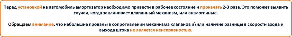 Перед установкой на автомобиль амортизатор необходимо привести в рабочее состояние и прокачать 2-3 раза. Это поможет выявить случаи, когда заклинивает клапанный механизм, или аналогичные.  Обращаем внимание, что небольшие провалы в сопротивлении механизма клапанов и\или наличие разницы в скорости входа и выхода штока не является неисправностью.