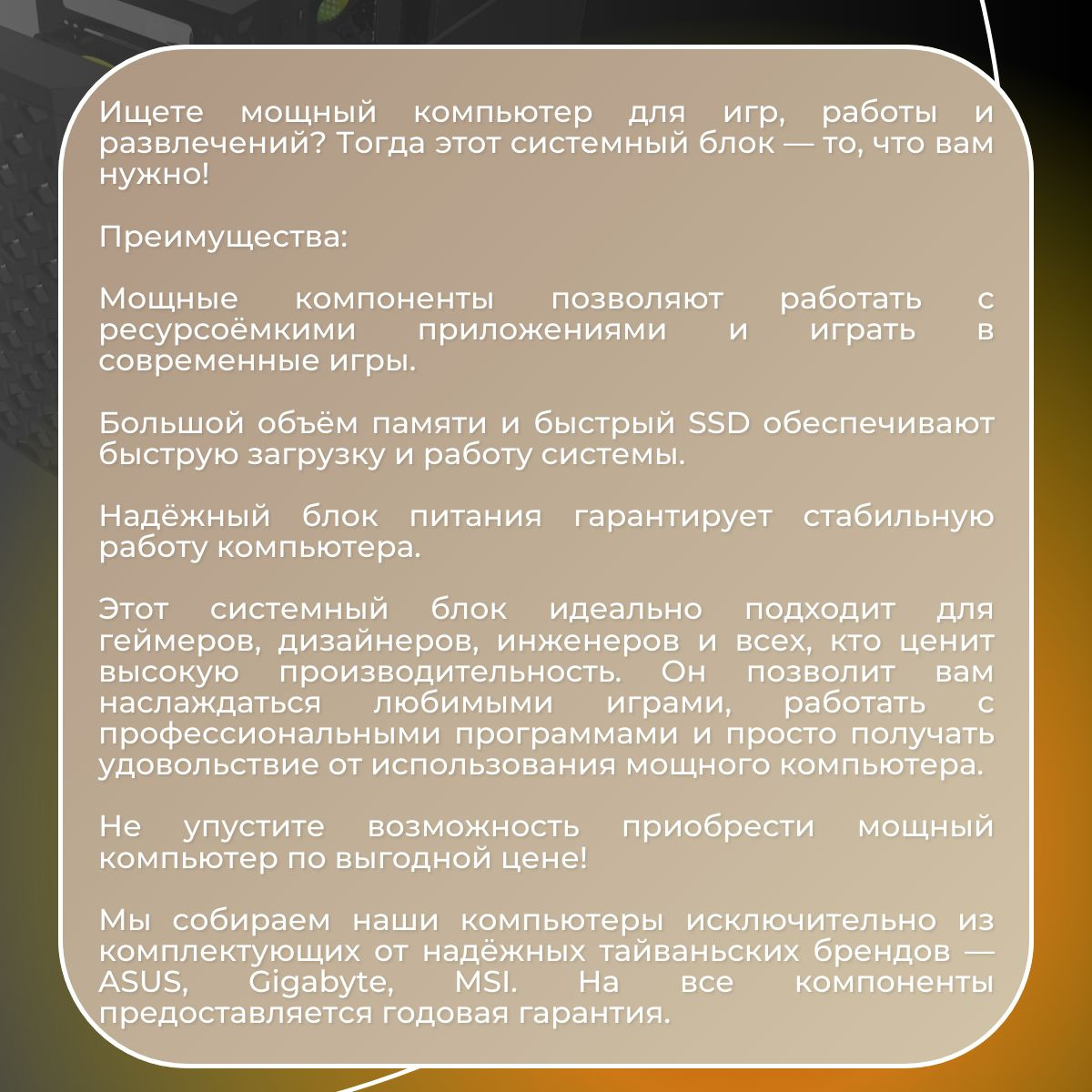 Ищете мощный компьютер для игр, работы и развлечений? Тогда этот системный блок — то, что вам нужно!    Преимущества:    Мощные компоненты позволяют работать с ресурсоёмкими приложениями и играть в современные игры.    Большой объём памяти и быстрый SSD обеспечивают быструю загрузку и работу системы.    Надёжный блок питания гарантирует стабильную работу компьютера.    Этот системный блок идеально подходит для геймеров, дизайнеров, инженеров и всех, кто ценит высокую производительность. Он позволит вам наслаждаться любимыми играми, работать с профессиональными программами и просто получать удовольствие от использования мощного компьютера.    Не упустите возможность приобрести мощный компьютер по выгодной цене!    Мы собираем наши компьютеры исключительно из комплектующих от надёжных тайваньских брендов — ASUS, Gigabyte, MSI. На все компоненты предоставляется годовая гарантия.