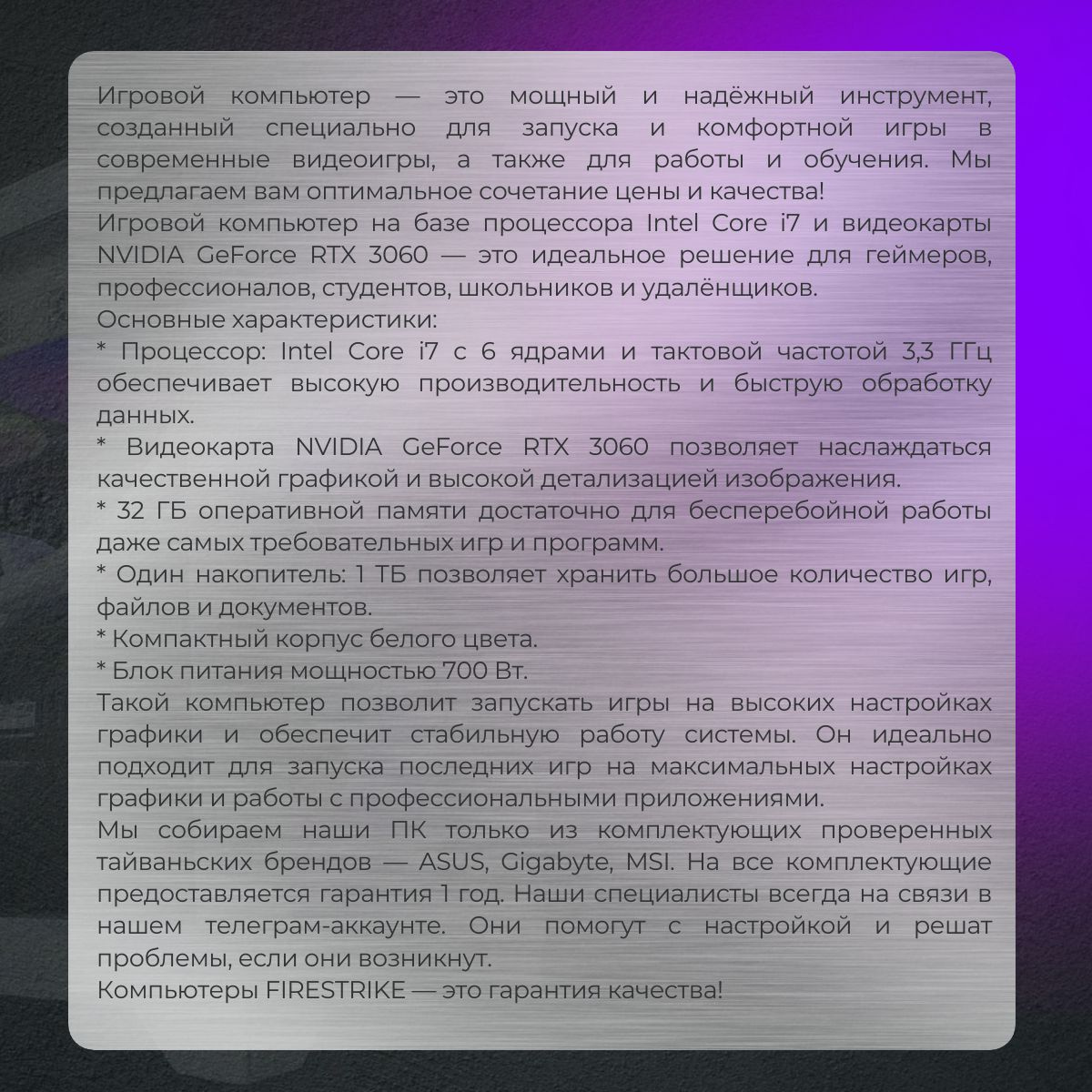 Игровой компьютер — это мощный и надёжный инструмент, созданный специально для запуска и комфортной игры в современные видеоигры, а также для работы и обучения. Мы предлагаем вам оптимальное сочетание цены и качества!  Игровой компьютер на базе процессора Intel Core i7 и видеокарты NVIDIA GeForce RTX 3060 — это идеальное решение для геймеров, профессионалов, студентов, школьников и удалёнщиков.  Основные характеристики:  * Процессор: Intel Core i7 с 6 ядрами и тактовой частотой 3,3 ГГц обеспечивает высокую производительность и быструю обработку данных.  * Видеокарта NVIDIA GeForce RTX 3060 позволяет наслаждаться качественной графикой и высокой детализацией изображения.  * 32 ГБ оперативной памяти достаточно для бесперебойной работы даже самых требовательных игр и программ.  * Один накопитель: 1 ТБ позволяет хранить большое количество игр, файлов и документов.  * Компактный корпус белого цвета.  * Блок питания мощностью 700 Вт.  Такой компьютер позволит запускать игры на высоких настройках графики и обеспечит стабильную работу системы. Он идеально подходит для запуска последних игр на максимальных настройках графики и работы с профессиональными приложениями.  Мы собираем наши ПК только из комплектующих проверенных тайваньских брендов — ASUS, Gigabyte, MSI. На все комплектующие предоставляется гарантия 1 год. Наши специалисты всегда на связи в нашем телеграм-аккаунте. Они помогут с настройкой и решат проблемы, если они возникнут.  Компьютеры FIRESTRIKE — это гарантия качества!