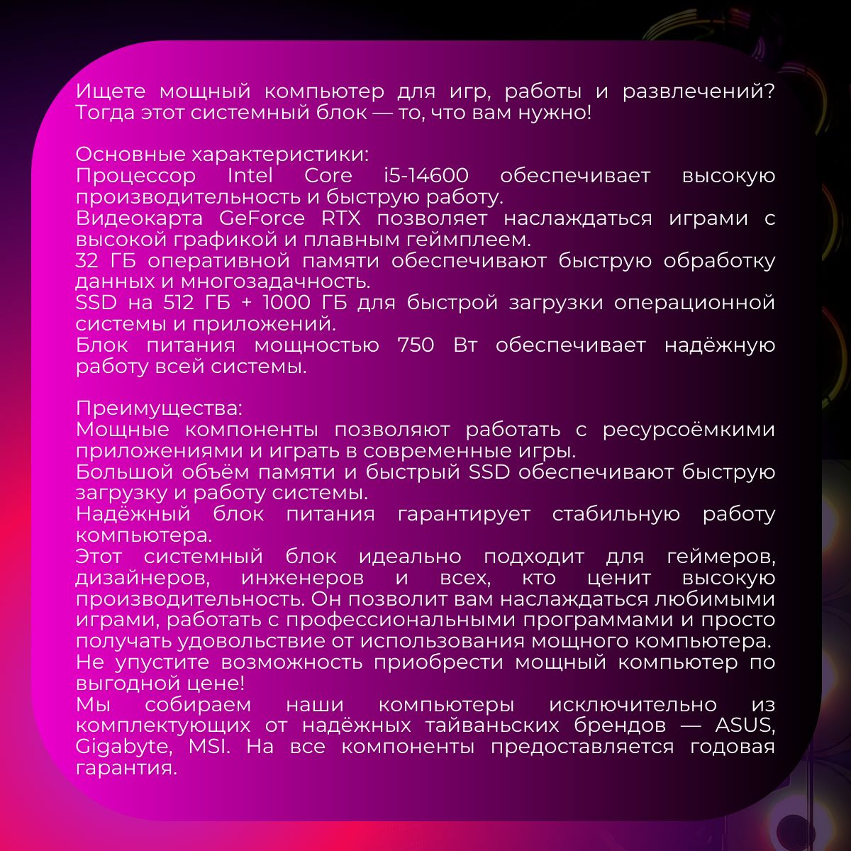 Ищете мощный компьютер для игр, работы и развлечений? Тогда этот системный блок — то, что вам нужно!  Основные характеристики:  Процессор Intel Core i5-14600 обеспечивает высокую производительность и быструю работу.  Видеокарта GeForce RTX 3080 позволяет наслаждаться играми с высокой графикой и плавным геймплеем.  32 ГБ опе  Мощные компоненты позволяют работать с ресурсоёмкими приложениями и играть в современные игры.  Большой объём памяти и быстрый SSD обеспечивают быструю загрузку и работу системы.  Надёжный блок питания гарантирует стабильную работу компьютера.  Этот системный блок идеально подходит для геймеров, дизайнеров, инженеров и всех, кто ценит высокую производительность. Он позволит вам наслаждаться любимыми играми, работать с профессиональными программами и просто получать удовольствие от использования мощного компьютера.  Не упустите возможность приобрести мощный компьютер по выгодной цене!  Мы собираем наши компьютеры исключительно из комплектующих от надёжных тайваньских брендов — ASUS, Gigabyte, MSI. На все компоненты предоставляется годовая гарантия.  Наши технические специалисты всегда на связи в нративной памяти обеспечивают быструю обработку данных и многозадачность.  SSD на 512 ГБ + 1000 ГБ для быстрой загрузки операционной системы и приложений.  Блок питания мощностью 750 Вт обеспечивает надёжную работу всей системы.  Преимущества:ашем телеграм-канале. Они помогут с настройкой и оперативно решат любые проблемы.  С компьютерами FIRESTRIKE вы можете быть уверены в качестве!