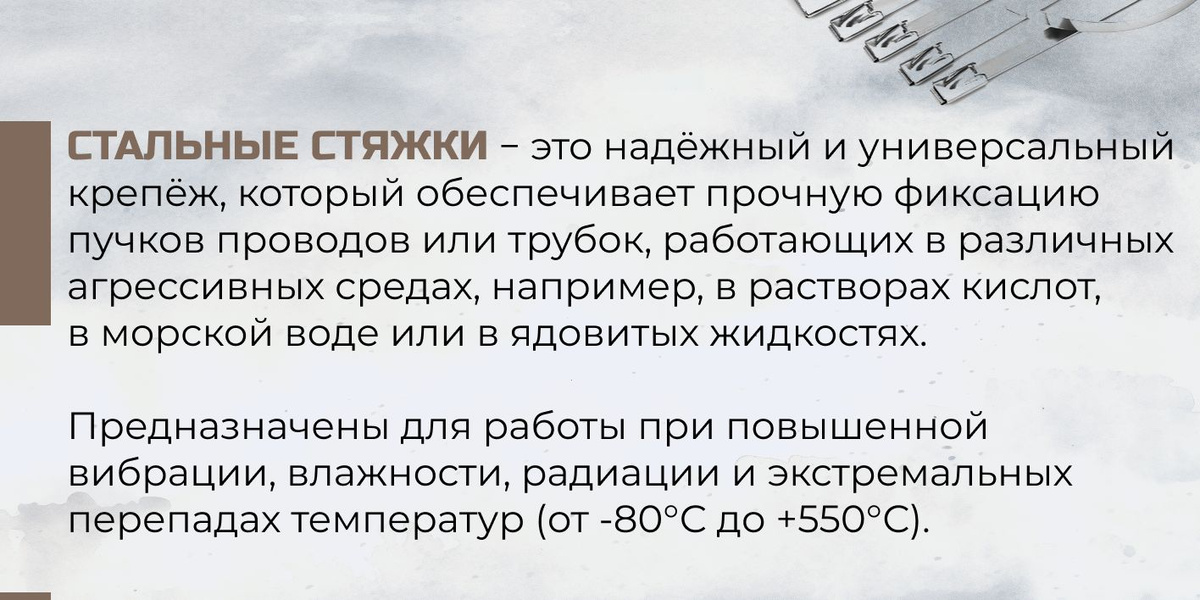 Стальные стяжки- это надежный и универсальный крепеж, который обеспечивает прочную фиксацию пучков проводов или трубок, работающих в различных агрессивных срелах, например, в растворах кислот, в морской воде или ядовитых жидкостях. Предназначен для работы при повышенной вибрации, влажности, радиации и экстремальных перепадах температур от -80 до 550 градусов Цельсия