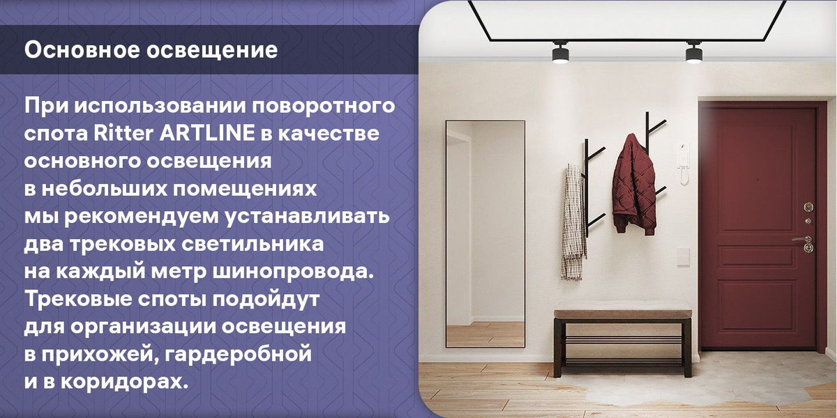 Основное освещение. При использовании поворотного спота Ritter ARTLINE в качестве основного освещения в небольших помещениях мы рекомендуем устанавливать два трековых светильника на каждый метр шинопровода. Трековые споты подойдут для организации освещения в прихожей, гардеробной и в коридорах.