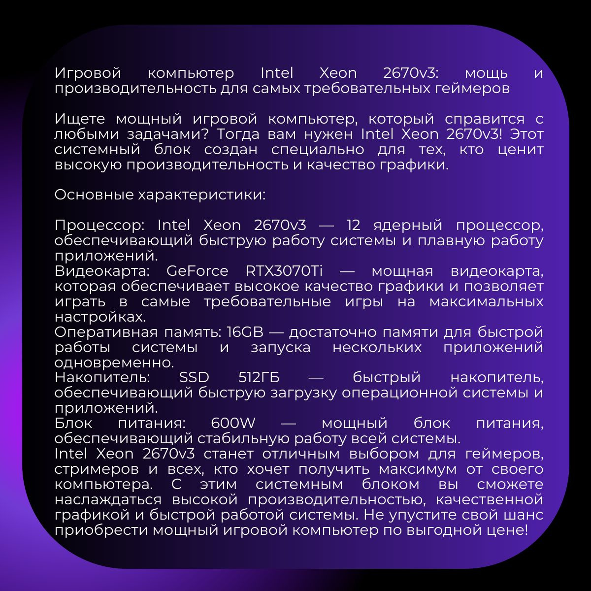 Игровой компьютер Intel Xeon 2670v3: мощь и производительность для самых требовательных геймеров   Ищете мощный игровой компьютер, который справится с любыми задачами? Тогда вам нужен Intel Xeon 2670v3! Этот системный блок создан специально для тех, кто ценит высокую производительность и качество графики.   Основные характеристики:   Процессор: Intel Xeon 2670v3 — 12 ядерный процессор, обеспечивающий быструю работу системы и плавную работу приложений. Видеокарта: GeForce RTX3070Ti — мощная видеокарта, которая обеспечивает высокое качество графики и позволяет играть в самые требовательные игры на максимальных настройках. Оперативная память: 16GB — достаточно памяти для быстрой работы системы и запуска нескольких приложений одновременно. Накопитель: SSD 512ГБ — быстрый накопитель, обеспечивающий быструю загрузку операционной системы и приложений. Блок питания: 600W — мощный блок питания, обеспечивающий стабильную работу всей системы. Intel Xeon 2670v3 станет отличным выбором для геймеров, стримеров и всех, кто хочет получить максимум от своего компьютера. С этим системным блоком вы сможете наслаждаться высокой производительностью, качественной графикой и быстрой работой системы. Не упустите свой шанс приобрести мощный игровой компьютер по выгодной цене!   Закажите Intel Xeon 2670v3 прямо сейчас и получите мощный инструмент для ваших игр и развлечений!   Этот компьютер идеально подойдёт для тех, кто ищет мощный и надёжный инструмент для работы, учёбы или развлечений. Он станет отличным выбором для геймеров, дизайнеров, программистов и других профессионалов.   Мы собираем наши ПК только из комплектующих проверенных тайваньских брендов — ASUS, Gigabyte, MSI. На все комплектующие предоставляется гарантия 1 год. Наши специалисты всегда на связи в нашем телеграм-аккаунте. Они помогут с настройкой и решат проблемы, если они возникнут.   Компьютеры FIRESTRIKE — это гарантия качества!