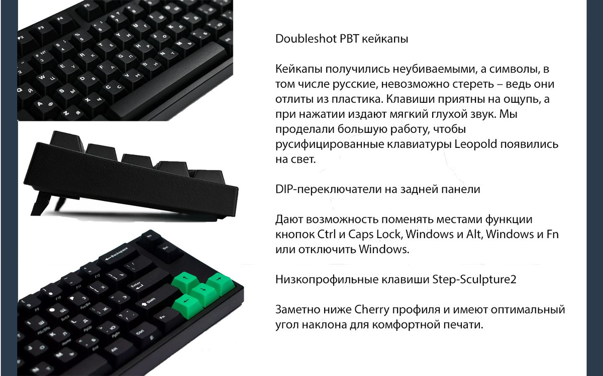 Doubleshot PBT кейкапы  Кейкапы получились неубиваемыми, а символы, в том числе русские, невозможно стереть – ведь они отлиты из пластика. Клавиши приятны на ощупь, а при нажатии издают мягкий глухой звук. Мы проделали большую работу, чтобы русифицированные клавиатуры Leopold появились на свет.  DIP-переключатели на задней панели  Дают возможность поменять местами функции кнопок Ctrl и Caps Lock, Windows и Alt, Windows и Fn или отключить Windows.  Низкопрофильные клавиши Step-Sculpture2  Заметно ниже Cherry профиля и имеют оптимальный угол наклона для комфортной печати.