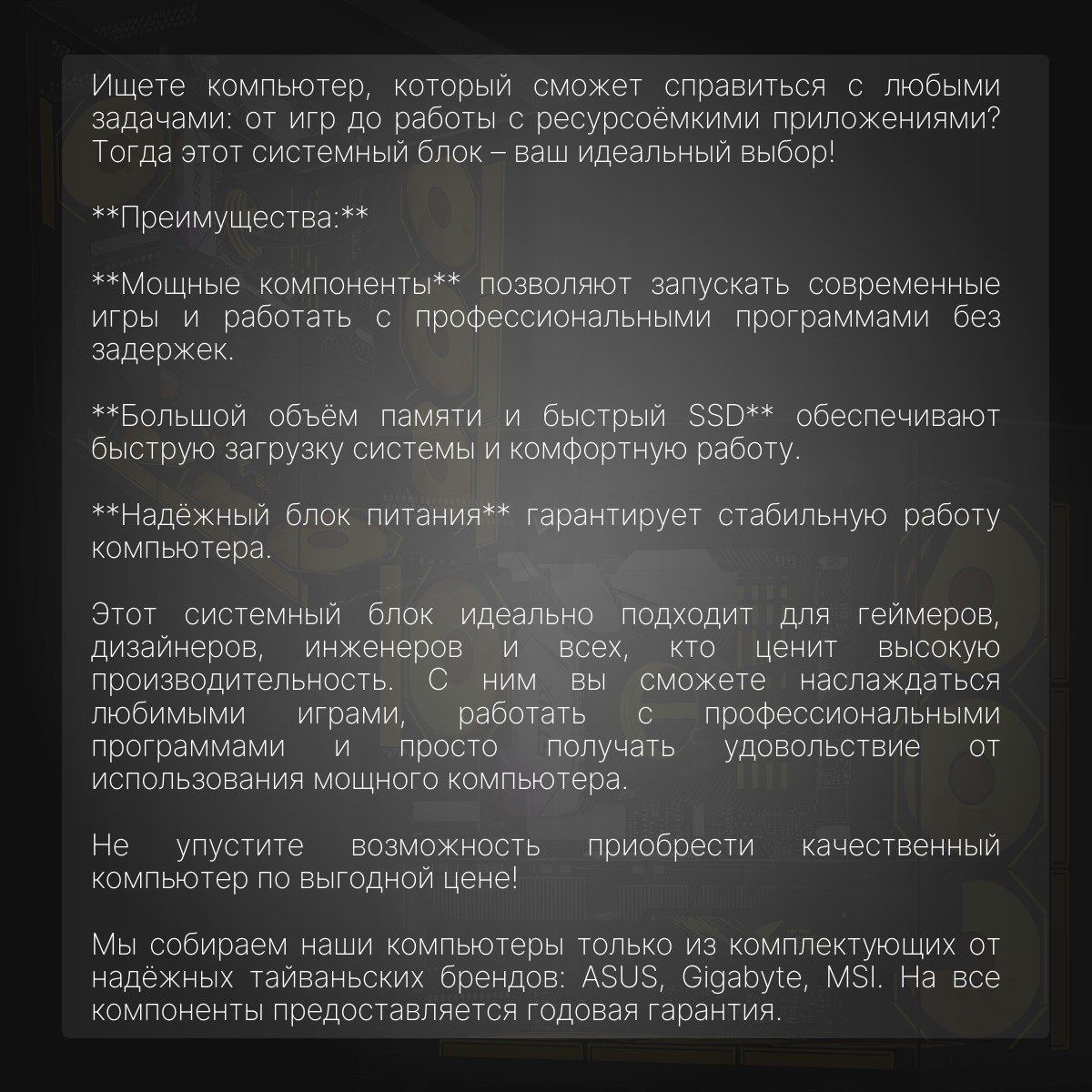 Хотите окунуться в захватывающий мир гейминга с невероятной скоростью и производительностью? Тогда этот мощный игровой компьютер с процессором Core i5 13600KF и 14 ядрами - идеальный выбор для вас! С невероятными 32ГБ оперативной памяти и быстрым SSD на 1+1 ТБ у вас никогда не будет проблем с производительностью и быстродействием.   И это еще не все! В этом системном блоке установлена видеокарта RTX3070ti, которая обеспечит вам потрясающую графику и беспрецедентно плавный игровой процесс. Благодаря 750-ваттному блоку питания вы можете быть уверены в стабильной работе вашего устройства даже во время самых интенсивных игровых сессий.   И не забывайте о включенной в комплектацию операционной системе Windows 10 Pro, которая предоставляет вам широкие возможности настройки и удобства использования.   Не упустите шанс стать настоящим профессионалом в мире игровой индустрии с этим мощным игровым компьютером!    Мы собираем наши ПК только из комплектующих проверенных тайваньских брендов: ASUS, Gigabyte, MSI. На все комплектующие предоставляется гарантия 1 год. Наши специалисты всегда на связи в нашем телеграм-аккаунте.