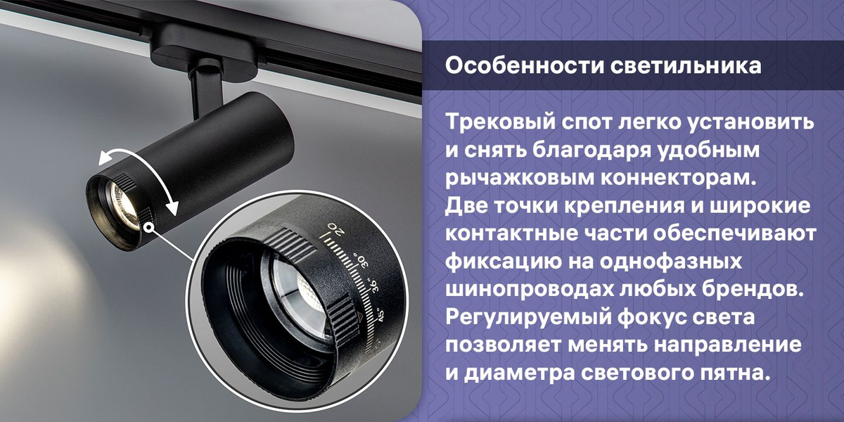 "Особенности светильника. Трековый спот легко установить и снять благодаря удобным рычажковым коннекторам. Две точки крепления и широкие контактные части обеспечивают фиксацию на однофазных шинопроводах любых брендов. Регулируемый фокус света позволяет менять направление и диаметра светового пятна. "