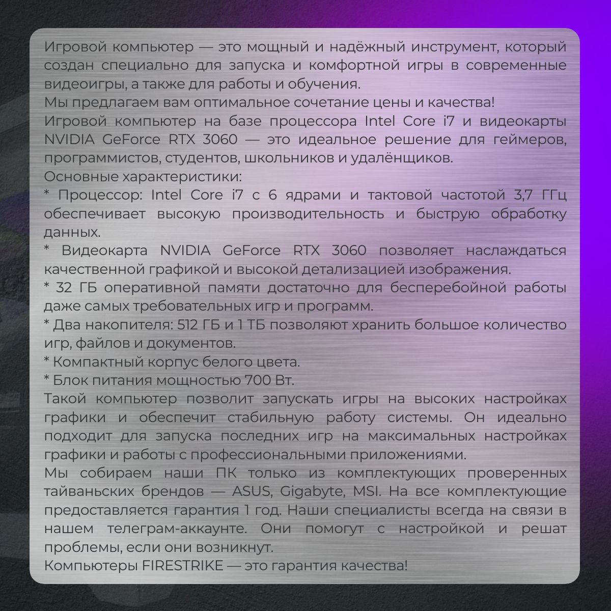 Игровой компьютер — это мощный и надёжный инструмент, который создан специально для запуска и комфортной игры в современные видеоигры, а также для работы и обучения.  Мы предлагаем вам оптимальное сочетание цены и качества!  Игровой компьютер на базе процессора Intel Core i7 и видеокарты NVIDIA GeForce RTX 3060 — это идеальное решение для геймеров, программистов, студентов, школьников и удалёнщиков.  Основные характеристики:  * Процессор: Intel Core i7 с 6 ядрами и тактовой частотой 3,7 ГГц обеспечивает высокую производительность и быструю обработку данных.  * Видеокарта NVIDIA GeForce RTX 3060 позволяет наслаждаться качественной графикой и высокой детализацией изображения.  * 32 ГБ оперативной памяти достаточно для бесперебойной работы даже самых требовательных игр и программ.  * Два накопителя: 512 ГБ и 1 ТБ позволяют хранить большое количество игр, файлов и документов.  * Компактный корпус белого цвета.  * Блок питания мощностью 700 Вт.  Такой компьютер позволит запускать игры на высоких настройках графики и обеспечит стабильную работу системы. Он идеально подходит для запуска последних игр на максимальных настройках графики и работы с профессиональными приложениями.  Мы собираем наши ПК только из комплектующих проверенных тайваньских брендов — ASUS, Gigabyte, MSI. На все комплектующие предоставляется гарантия 1 год. Наши специалисты всегда на связи в нашем телеграм-аккаунте. Они помогут с настройкой и решат проблемы, если они возникнут.  Компьютеры FIRESTRIKE — это гарантия качества!