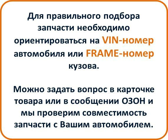 Для правильного подбора запчасти необходимо ориентироваться на VIN-номер автомобиля или FRAME-номер кузова.  Можно задать вопрос в карточке товара или в сообщении ОЗОН и мы проверим совместимость запчасти с Вашим автомобилем.