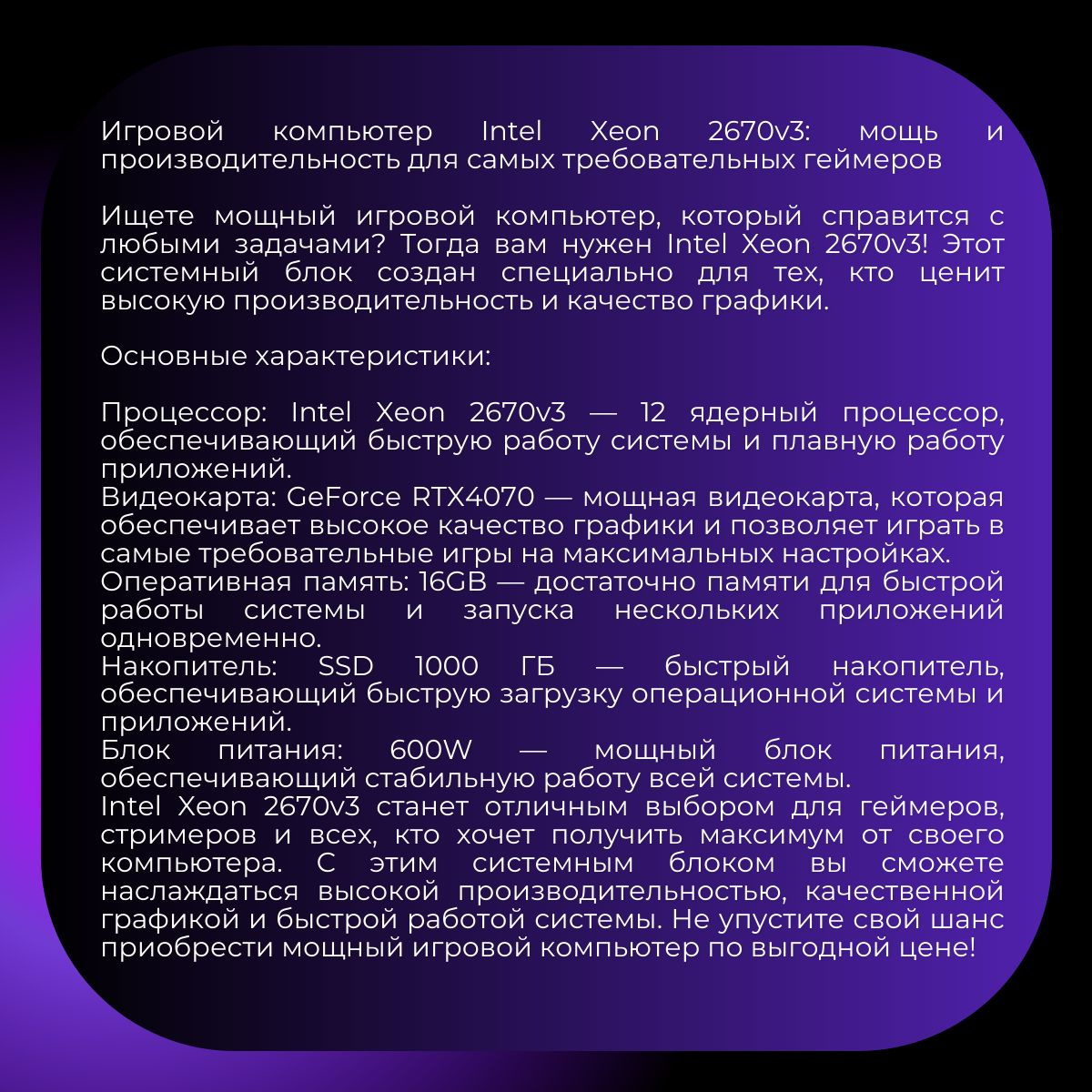 Игровой компьютер Intel Xeon 2670v3: мощь и производительность для самых требовательных геймеров    Ищете мощный игровой компьютер, который справится с любыми задачами? Тогда вам нужен Intel Xeon 2670v3! Этот системный блок создан специально для тех, кто ценит высокую производительность и качество графики.    Основные характеристики:    Процессор: Intel Xeon 2670v3 — 12 ядерный процессор, обеспечивающий быструю работу системы и плавную работу приложений.  Видеокарта: GeForce RTX4070 — мощная видеокарта, которая обеспечивает высокое качество графики и позволяет играть в самые требовательные игры на максимальных настройках.  Оперативная память: 16GB — достаточно памяти для быстрой работы системы и запуска нескольких приложений одновременно.  Накопитель: SSD 1000 ГБ — быстрый накопитель, обеспечивающий быструю загрузку операционной системы и приложений.  Блок питания: 600W — мощный блок питания, обеспечивающий стабильную работу всей системы.  Intel Xeon 2670v3 станет отличным выбором для геймеров, стримеров и всех, кто хочет получить максимум от своего компьютера. С этим системным блоком вы сможете наслаждаться высокой производительностью, качественной графикой и быстрой работой системы. Не упустите свой шанс приобрести мощный игровой компьютер по выгодной цене!