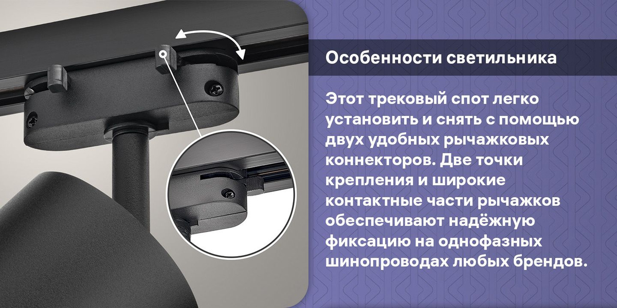 Особенности светильника. Этот трековый спот легко установить и снять с помощью двух удобных рычажковых коннекторов. Две точки крепления и широкие контактные части рычажков обеспечивают надёжную фиксацию на однофазных шинопроводах любых брендов.