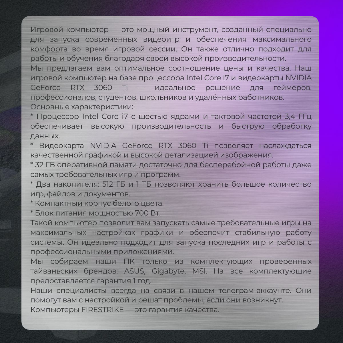 Игровой компьютер — это мощный инструмент, созданный специально для запуска современных видеоигр и обеспечения максимального комфорта во время игровой сессии. Он также отлично подходит для работы и обучения благодаря своей высокой производительности.  Мы предлагаем вам оптимальное соотношение цены и качества. Наш игровой компьютер на базе процессора Intel Core i7 и видеокарты NVIDIA GeForce RTX 3060 Ti — идеальное решение для геймеров, профессионалов, студентов, школьников и удалённых работников.  Основные характеристики:  * Процессор Intel Core i7 с шестью ядрами и тактовой частотой 3,4 ГГц обеспечивает высокую производительность и быструю обработку данных.  * Видеокарта NVIDIA GeForce RTX 3060 Ti позволяет наслаждаться качественной графикой и высокой детализацией изображения.  * 32 ГБ оперативной памяти достаточно для бесперебойной работы даже самых требовательных игр и программ.  * Два накопителя: 512 ГБ и 1 ТБ позволяют хранить большое количество игр, файлов и документов.  * Компактный корпус белого цвета.  * Блок питания мощностью 700 Вт.  Такой компьютер позволит вам запускать самые требовательные игры на максимальных настройках графики и обеспечит стабильную работу системы. Он идеально подходит для запуска последних игр и работы с профессиональными приложениями.  Мы собираем наши ПК только из комплектующих проверенных тайваньских брендов: ASUS, Gigabyte, MSI. На все комплектующие предоставляется гарантия 1 год.  Наши специалисты всегда на связи в нашем телеграм-аккаунте. Они помогут вам с настройкой и решат проблемы, если они возникнут.  Компьютеры FIRESTRIKE — это гарантия качества.