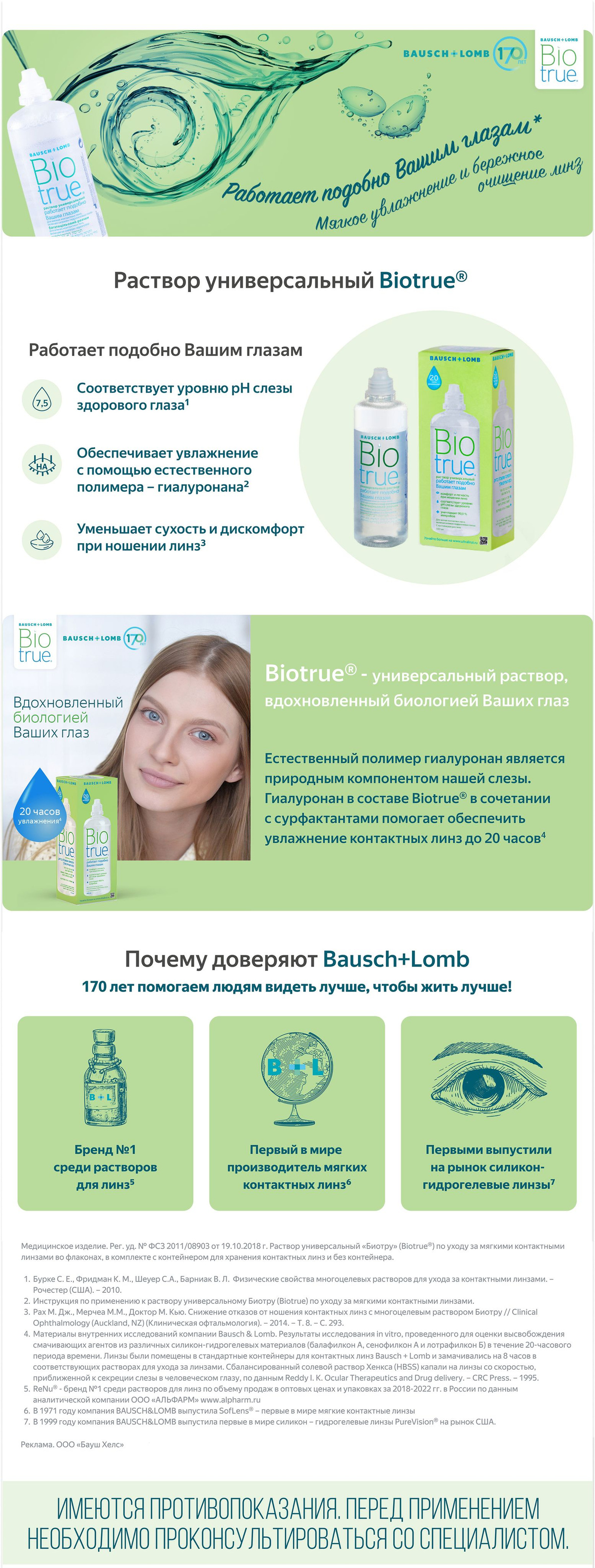 Biotrue®  ·         Работает подобно вашим глазам  ·         Содержит гиалуронан (гиалуронат натрия)  ·         Уменьшает сухость и дискомфорт при ношении линз  Biotrue - универсальный раствор, вдохновленный биологией ваших глаз.  Естественный полимер гиалуронан является природным компонентом нашей слезы. Гиалуронан в составе Biotrue®  в сочетании с сурфактантами помогает обеспечить увлажнение контактных линз до 20 часов.  Раствор Biotrue® имеет рН, соответствующ значению pH слезы здорового глаза, имеет подтвержденную в клинических исследованиях биосовместимость, а также поддерживает белки слезы в активном состоянии для сохранения естественной защиты глаза.  Раствор Biotrue® удаляет отложения и биопленки с поверхности контактных линз.  Дезинфекция осуществляется благодаря сочетанию двух активных компонентов – полиаминопропилбигуанида и поликватерниума, которые имеют широкий спектр действия, в том числе активны в отношении грамотрицательных бактерий, вызывающих инфильтраты роговицы.  Раствор Biotrue® предназначен для очистки, дезинфекции, увлажнения и хранения контактных линз, как гидрогелевых, так и силикон-гидрогелевых.  Сохраняя линзы увлажненными и чистыми, универсальный раствор Biotrue® обеспечивает комфортное ношение контактных линз в течение всего дня.