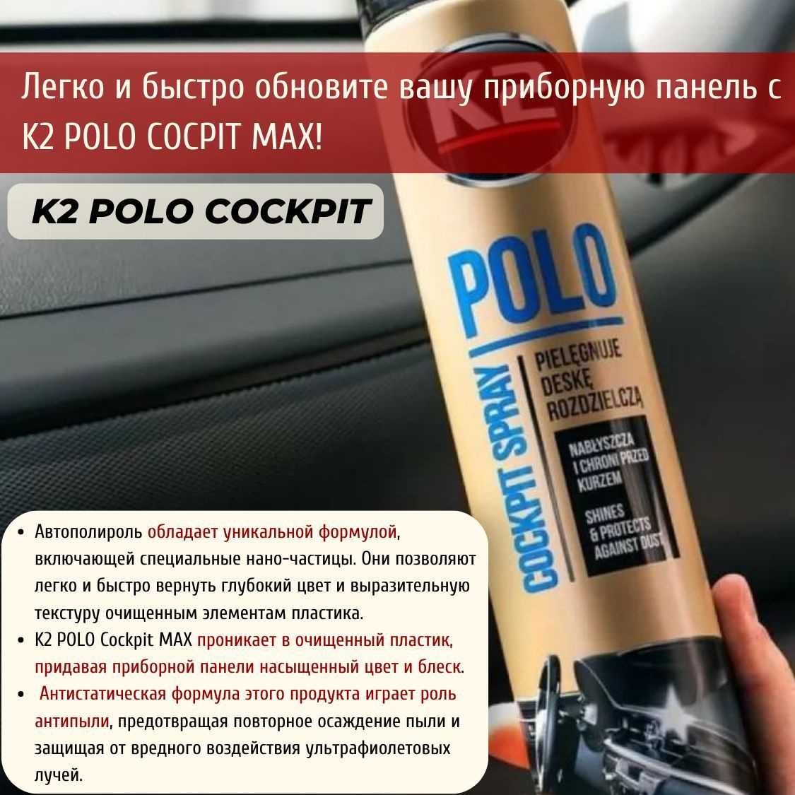 Почему именно K2 POLO COCPIT MAX?                                                            основной текст: Уникальная формула автополироли с нано-частицами поможет вернуть вашему автомобилю глубокий цвет и выразительную текстуру пластиковых элементов.  Полироль для пластика автомобиля работает как антицарапин, обеспечивает быстрое и легкое восстановление внешнего вида вашей машины. Средство для полировки приборной панели автомобиля также защищает от пыли и вредного воздействия ультрафиолетовых лучей. Используйте нашу полироль для авто, чтобы ваша машина всегда выглядела свежей и красивой.