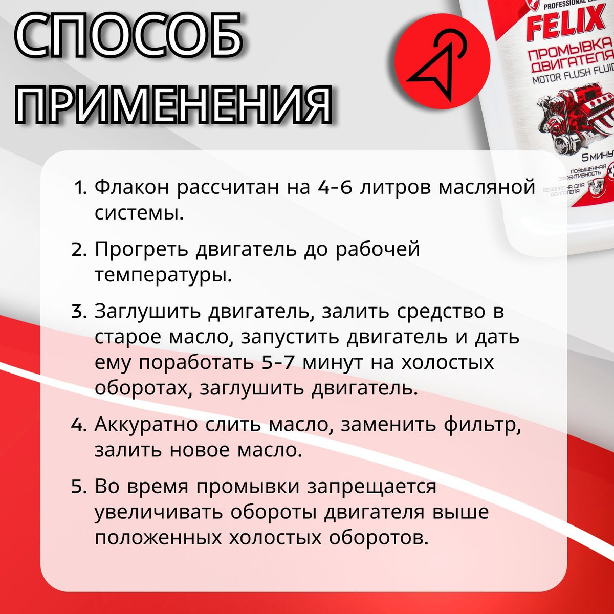 Способ применения:  1. Флакон рассчитан на 4-6 литров масляной системы.  2. Прогреть двигатель до рабочей температуры  3. Заглушить двигатель, залить средство в старое масло, запустить двигатель и дать ему поработать 5-7 минут на холостых оборотах, заглушить двигатель.  4. Аккуратно слить масло, заменить фильтр, залить новое масло.  5. Во время промывки запрещается увеличивать обороты двигателя выше положенных холостых оборотов.