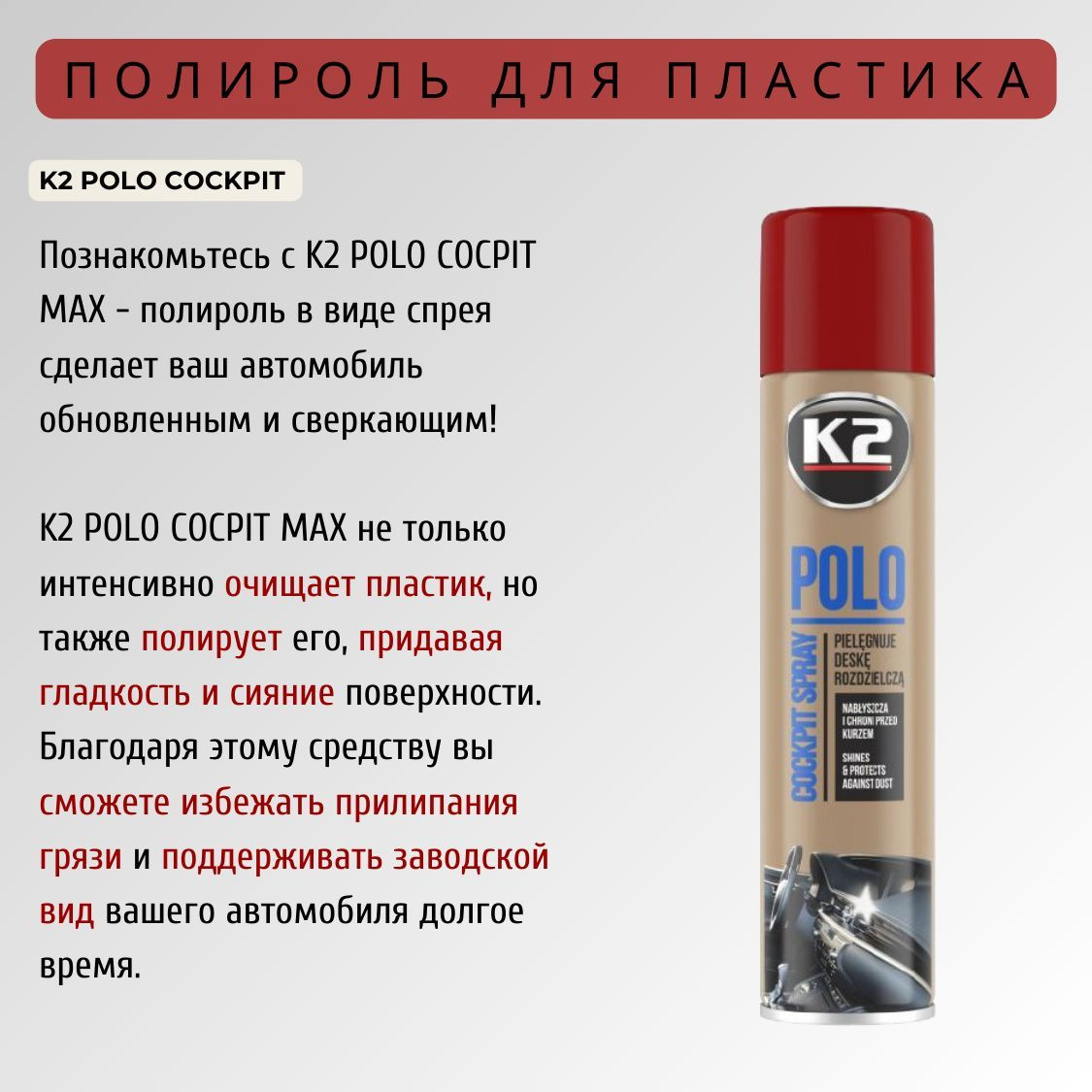 K2 POLO COCPIT MAX - это очищающее                                 средство для пластика, которое придает поверхности гладкость и непревзойденное сияние. Полироль для приборной панели автомобиля позволяет не только удалить грязь и пыль, но и защитить поверхность от повреждений и прилипания загрязнений. Заводской вид вашего автомобиля будет сохраняться на протяжении всего времени использования автополироли K2 POLO COCPIT MAX!