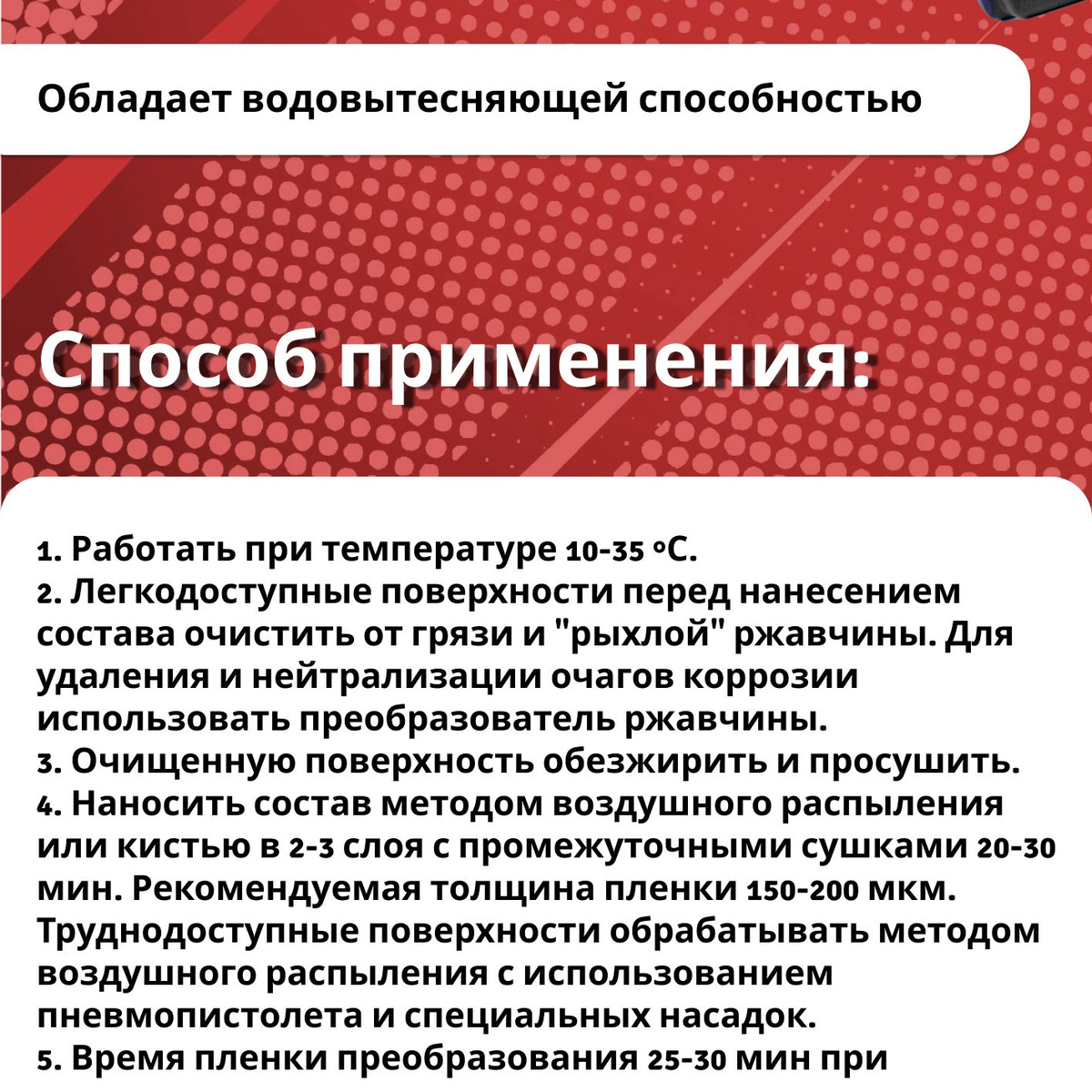 Способ применения:   1. Работать при температуре 10-35 °С.  2. Легкодоступные поверхности перед нанесением состава очистить от грязи и "рыхлой" ржавчины. Для удаления и нейтрализации очагов коррозии использовать преобразователь ржавчины.  3. Очищенную поверхность обезжирить и просушить.  4. Наносить состав методом воздушного распыления или кистью в 2-3 слоя с промежуточными сушками 20-30 мин. Рекомендуемая толщина пленки 150-200 мкм. Труднодоступные поверхности обрабатывать методом воздушного распыления с использованием пневмопистолета и специальных насадок.  5. Время пленки преобразования 25-30 мин при температуре 15-25 °С.  6. После окончания работ по нанесению состава пневматический пистолет промыть сольвентом или уайт-спиритом.