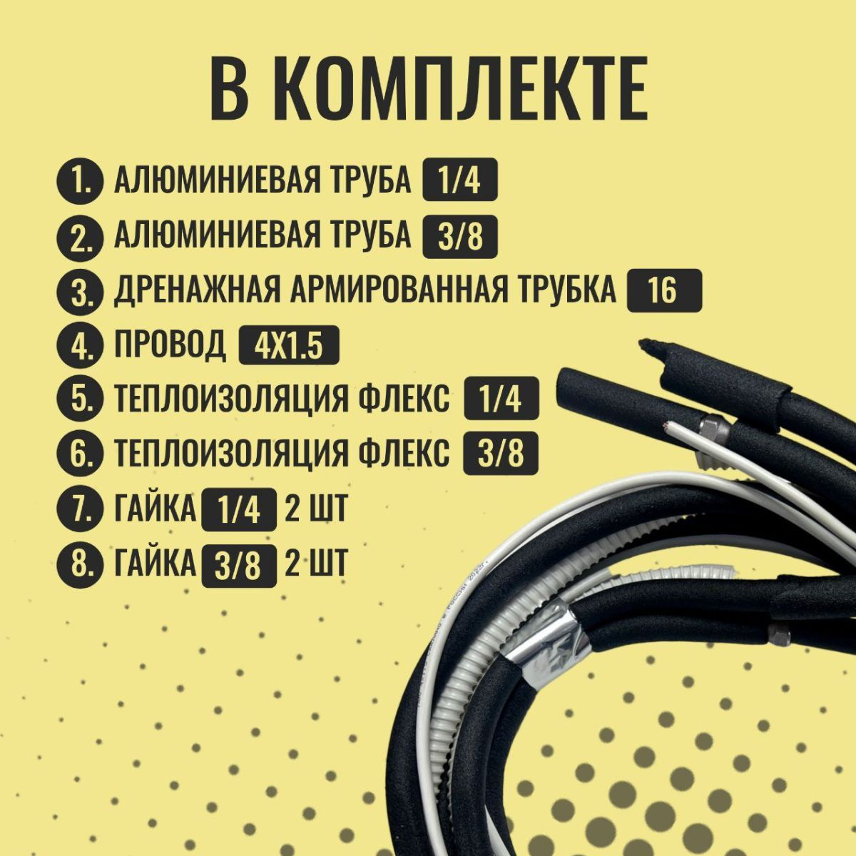 В комплект входит:-- 5 м алюминиевой трубы 1/4 с вальцовками и гайками на концах в изоляции; - 5 м алюминиевой трубы 3/8 с вальцовками и гайками на концах в изоляции; - 5 м теплоизоляции флекс 1/4; - 5 м теплоизоляции флекс 3/8; - гайка 1/4 - 2шт; - гайка 3/8 - 2шт; - 5 м дренажной армированной трубки 16мм; - 5 м провода 4х1,5 