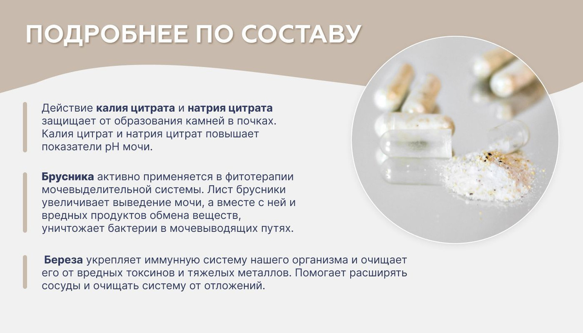 Действие калия цитрата и натрия цитрата защищает от образования камней в почках. Калия цитрат и натрия цитрат повышает показатели рН мочи. Брусника активно применяется в фитотерапии мочевыделительной системы. Лист брусники увеличивает выведение мочи, а вместе с ней и вредных продуктов обмена веществ, уничтожает бактерии в мочевыводящих путях.   Береза укрепляет иммунную систему нашего организма и очищает его от вредных токсинов и тяжелых металлов. Помогает расширять сосуды и очищать систему от отложений.