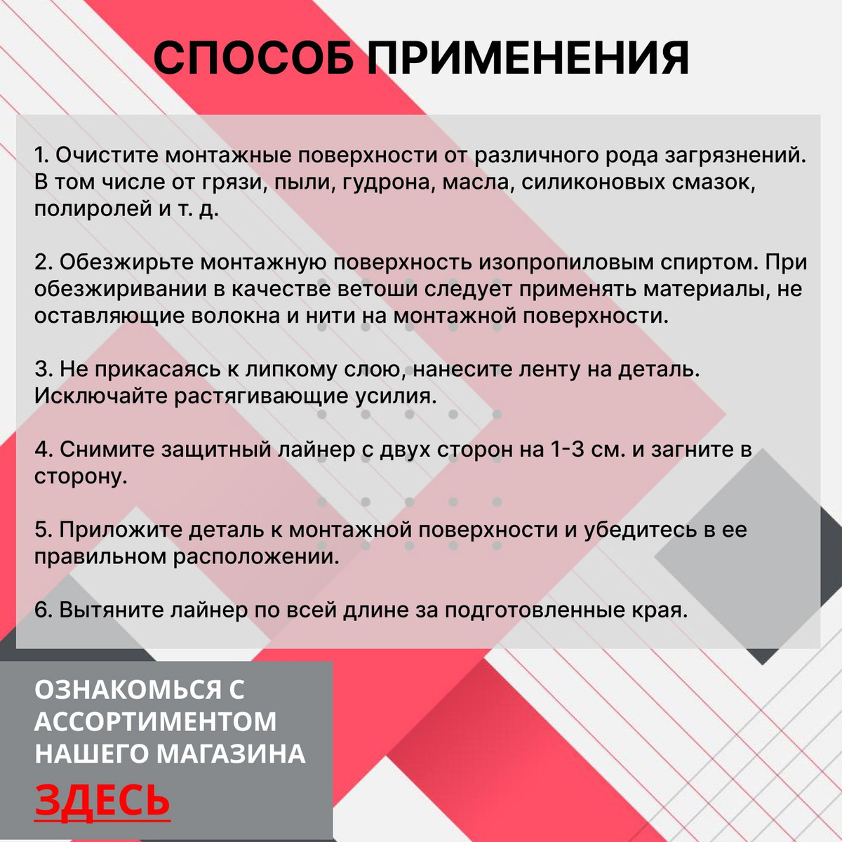 Способ применения:  1. Очистите поверхности от различного рода загрязнений. В том числе от грязи, пыли, масла, силиконовых смазок, полиролей и т. д.  2. Обезжирьте поверхность изопропиловым спиртом. При обезжиривании в качестве ветоши следует применять материалы, не оставляющие волокна и нити на монтажной поверхности.  3. Не прикасаясь к липкому слою ленты нанесите ее на деталь. Исключайте растягивающие усилия.  4. Снимите защитный лайнер с двух сторон на 1-3 см. и загните в сторону.  5. Приложите деталь к поверхности и убедитесь в ее правильном расположении.  6. Вытяните лайнер по всей длине за подготовленные края.