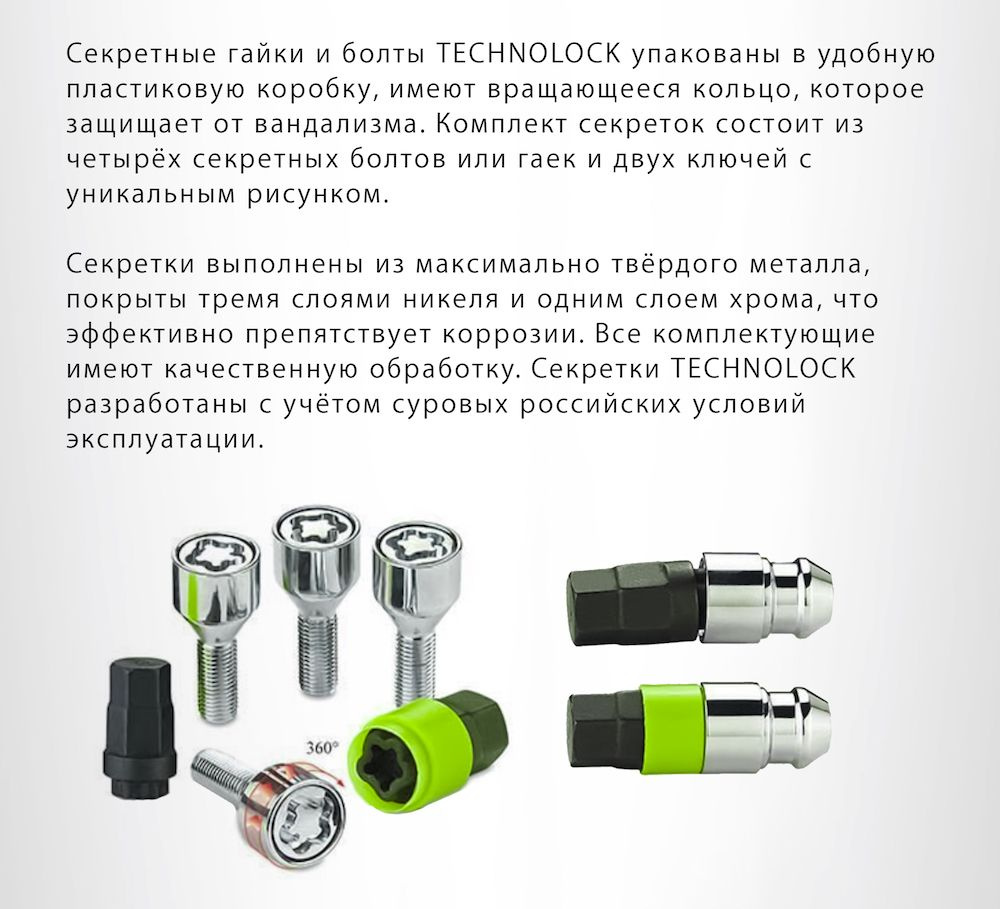 Секретные гайки и болты TECHNOLOCK упакованы в удобную пластиковую коробку, имеют вращающееся кольцо, которое защищает от вандализма. Комплект секреток состоит из четырёх секретных болтов или гаек и двух ключей с уникальным рисунком.  Секретки выполнены из максимально твёрдого металла, покрыты тремя слоями никеля и одним слоем хрома, что эффективно препятствует коррозии. Все комплектующие имеют качественную обработку. Секретки TECHNOLOCK разработаны с учётом суровых российских условий эксплуатации.  Приведённое изображение секретного рисунка представленно в качестве примера. Секретный ключ для каждого комплекта является уникальным и подбору при утере не подлежит.