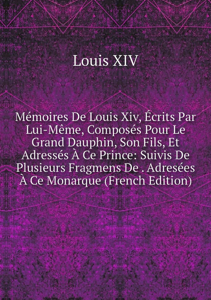 Fragmens Memoires De Louis Xiv, Ecrits Par Lui-Meme, Composes Pour Le Grand ...