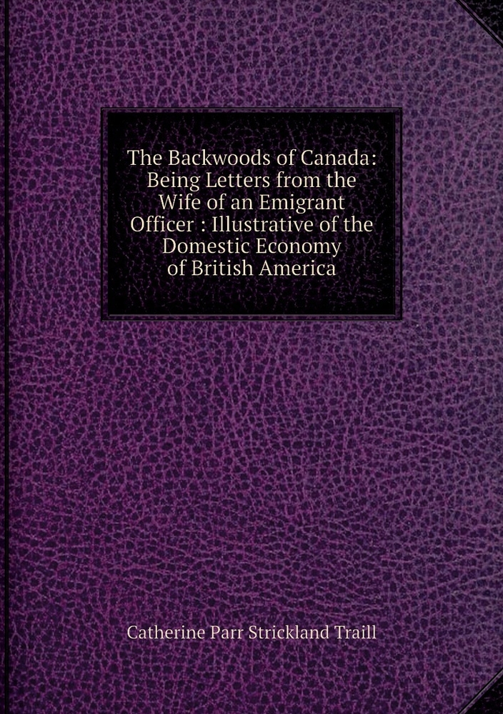 The Backwoods of Canada: Being Letters from the Wife of an Emigrant Officer : Illustrative of the Domestic #1