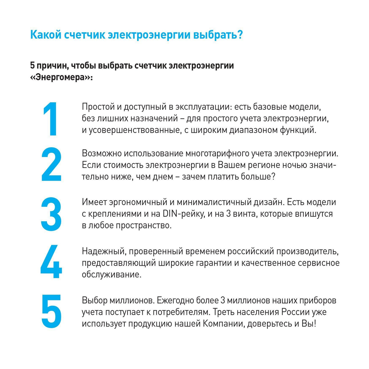 Какой счетчик электроэнергии выбрать? 5 причин, чтобы выбрать счетчик электроэнергии «Энергомера»: 1. Простой и доступный в эксплуатации: есть базовые модели, без лишних назначений – для простого учета электроэнергии, и усовершенствованные, с широким диапазоном функций. 2. Возможно использование многотарифного учета электроэнергии. Если стоимость электроэнергии в Вашем регионе ночью значительно ниже, чем днем – зачем платить больше? 3. Имеет эргономичный и минималистичный дизайн. Есть модели с креплениями и на DIN-рейку, и на 3 винта, которые впишутся в любое пространство. 4. Надежный, проверенный временем российский производитель, предоставляющий широкие гарантии и качественное сервисное обслуживание. 5. Выбор миллионов. Ежегодно более 3 миллионов наших приборов учета поступает к потребителям. Треть населения России уже использует продукцию нашей Компании, доверьтесь и Вы!