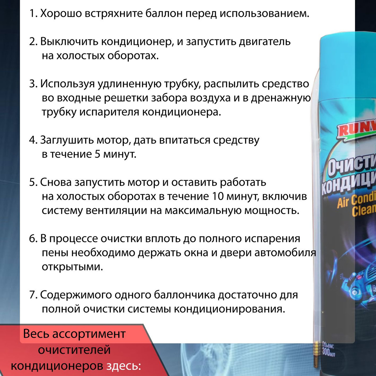 Применение:  1. Хорошо встряхните баллон перед использованием.  2. Выключить кондиционер, и запустить двигатель на холостых оборотах.  3. Используя удлиненную трубку, распылить средство во входные решетки забора воздуха и в дренажную трубку испарителя кондиционера.  4. Заглушить мотор, дать впитаться средству в течение 5 минут.  5. Снова запустить мотор и оставить работать на холостых оборотах в течение 10 минут, включив систему вентиляции на максимальную мощность.  6. В процессе очистки вплоть до полного испарения пены необходимо держать окна и двери автомобиля открытыми.  7. Содержимого одного баллончика достаточно для полной очистки системы кондиционирования.