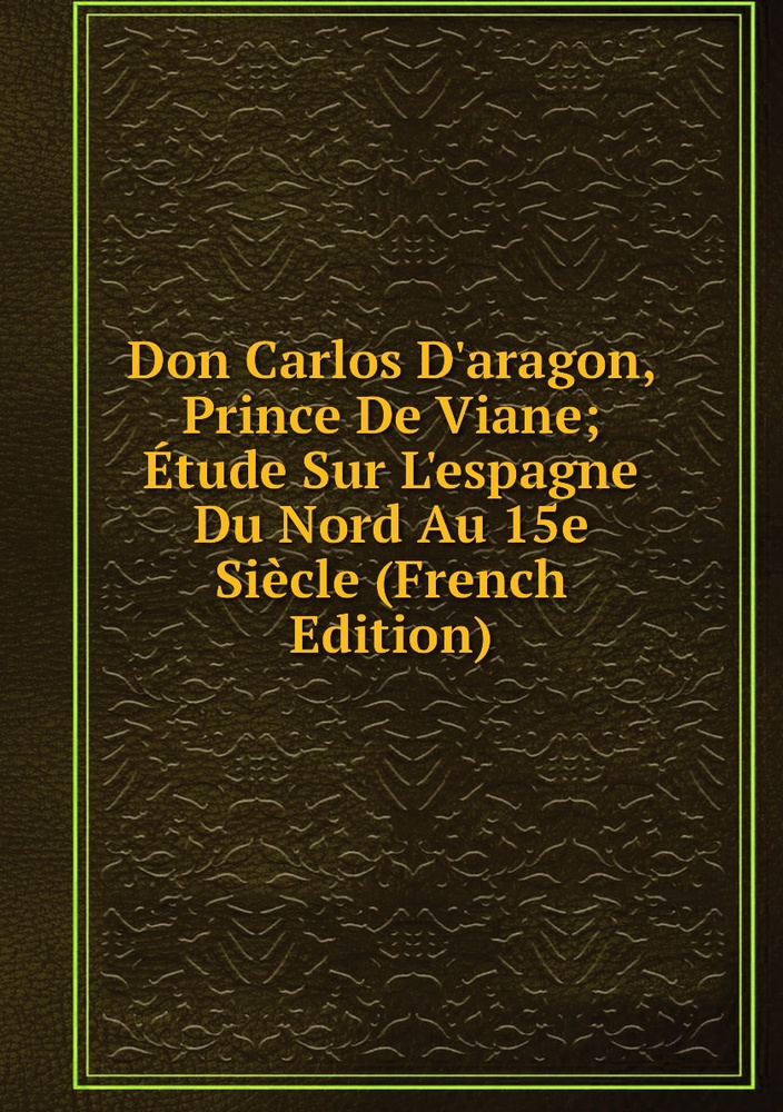 Don Carlos D'aragon, Prince De Viane; Etude Sur L'espagne Du Nord Au 15e Siecle (French Edition) #1