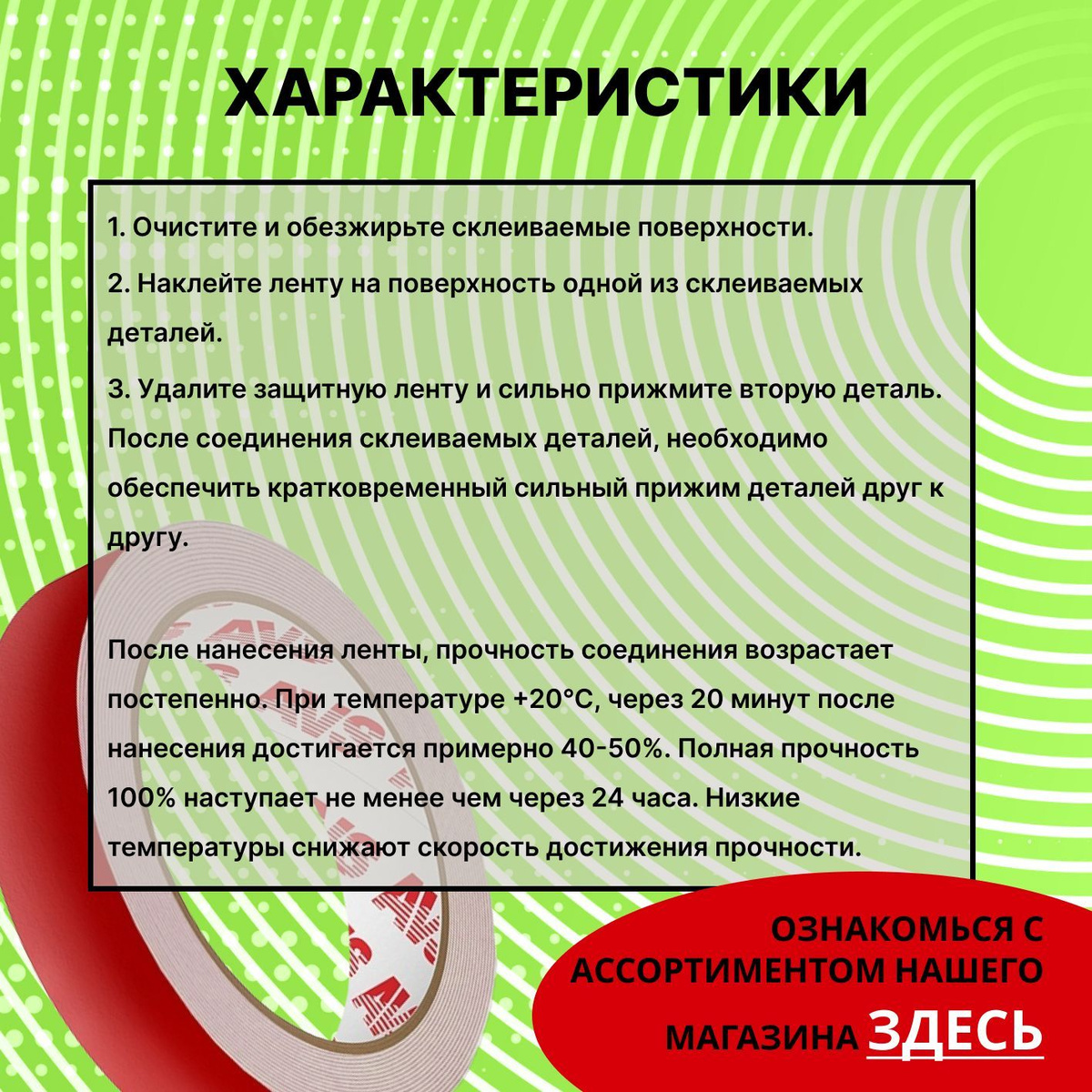 Способ применения:  1. Очистите и обезжирьте склеиваемые поверхности.  2. Наклейте ленту на поверхность одной из склеиваемых деталей.  3. Удалите защитную ленту и сильно прижмите вторую деталь. После соединения склеиваемых деталей, необходимо обеспечить кратковременный сильный прижим деталей друг к другу.  После нанесения ленты, прочность соединения возрастает постепенно. При температуре +20°С, через 20 минут после нанесения достигается примерно 40-50%. Полная прочность 100% наступает не менее чем через 24 часа. Низкие температуры снижают скорость достижения прочности.